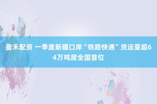盈禾配资 一季度新疆口岸“铁路快通”货运量超64万吨居全国首位