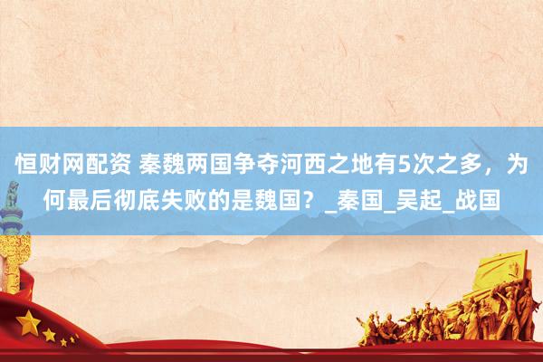 恒财网配资 秦魏两国争夺河西之地有5次之多，为何最后彻底失败的是魏国？_秦国_吴起_战国