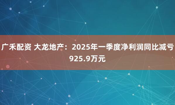 广禾配资 大龙地产：2025年一季度净利润同比减亏925.9万元
