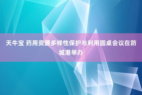天牛宝 药用资源多样性保护与利用圆桌会议在防城港举办