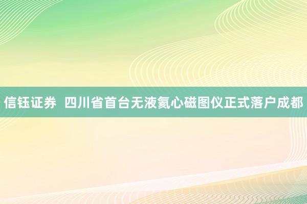 信钰证券  四川省首台无液氦心磁图仪正式落户成都