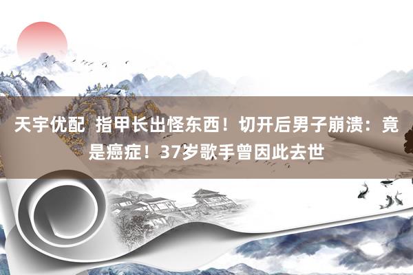 天宇优配  指甲长出怪东西！切开后男子崩溃：竟是癌症！37岁歌手曾因此去世