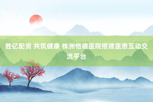 胜亿配资 共筑健康 株洲恺德医院搭建医患互动交流平台