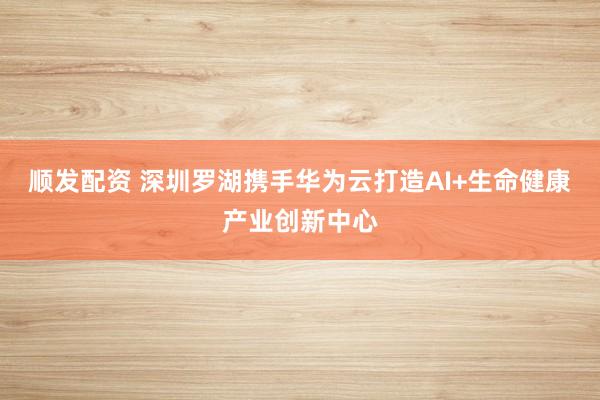 顺发配资 深圳罗湖携手华为云打造AI+生命健康产业创新中心