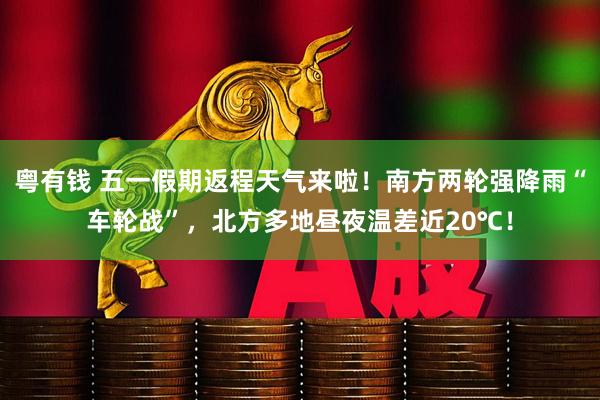 粤有钱 五一假期返程天气来啦！南方两轮强降雨“车轮战”，北方多地昼夜温差近20℃！