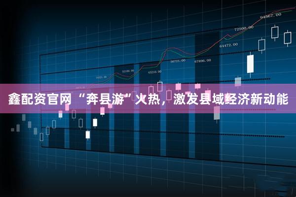 鑫配资官网 “奔县游”火热，激发县域经济新动能