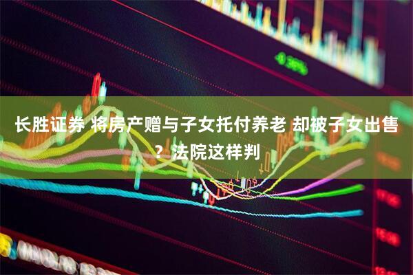 长胜证券 将房产赠与子女托付养老 却被子女出售？法院这样判