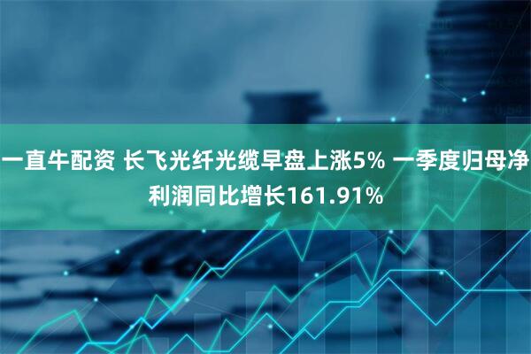 一直牛配资 长飞光纤光缆早盘上涨5% 一季度归母净利润同比增长161.91%