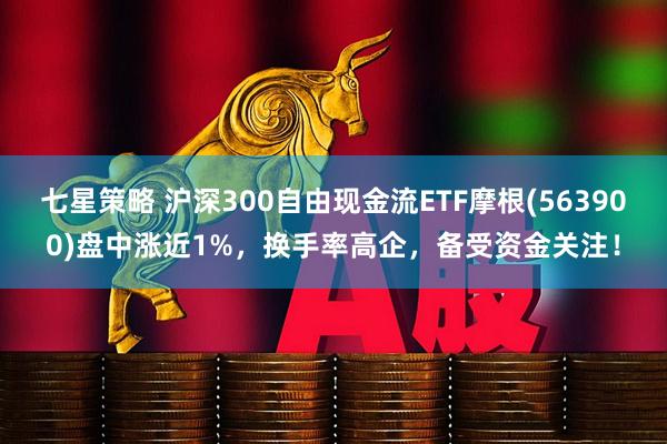 七星策略 沪深300自由现金流ETF摩根(563900)盘中涨近1%，换手率高企，备受资金关注！