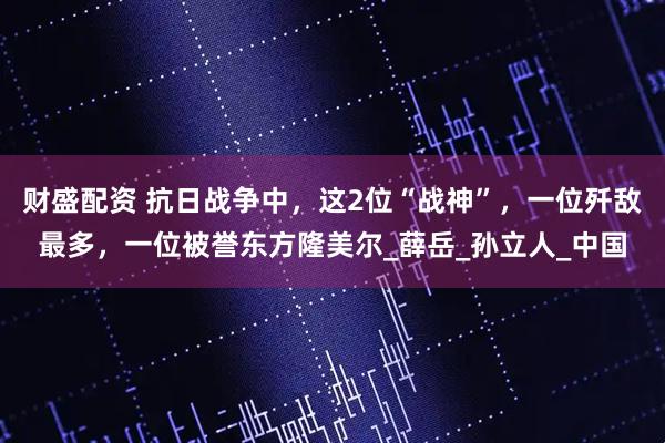 财盛配资 抗日战争中，这2位“战神”，一位歼敌最多，一位被誉东方隆美尔_薛岳_孙立人_中国