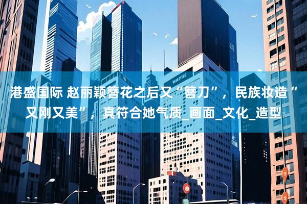 港盛国际 赵丽颖簪花之后又“簪刀”，民族妆造“又刚又美”，真符合她气质_画面_文化_造型