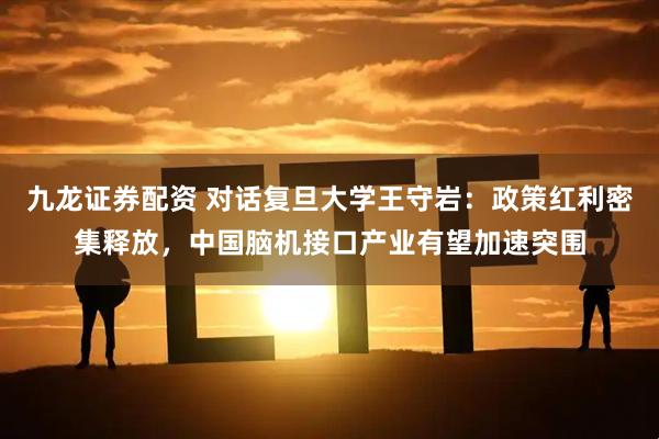 九龙证券配资 对话复旦大学王守岩：政策红利密集释放，中国脑机接口产业有望加速突围
