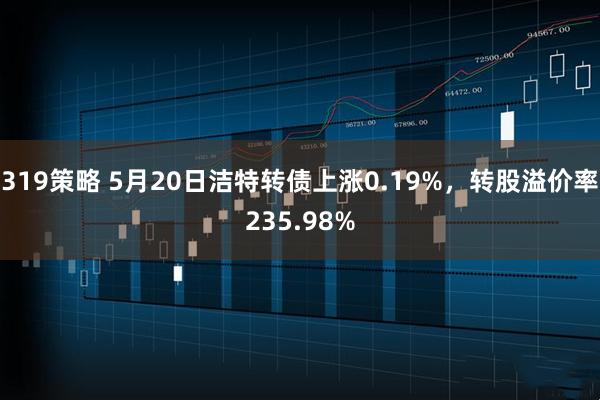 319策略 5月20日洁特转债上涨0.19%，转股溢价率235.98%