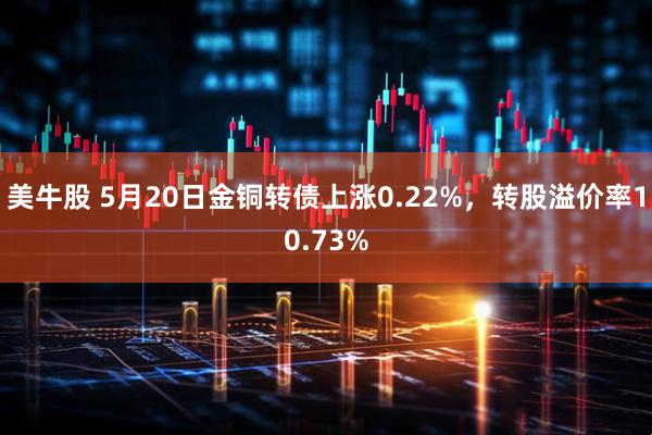 美牛股 5月20日金铜转债上涨0.22%，转股溢价率10.73%