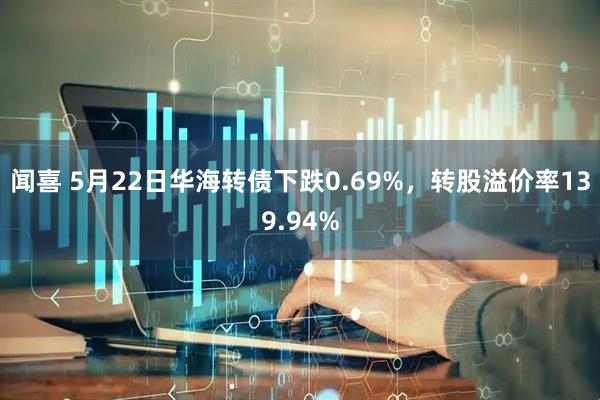 闻喜 5月22日华海转债下跌0.69%，转股溢价率139.94%