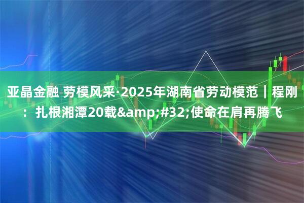 亚晶金融 劳模风采·2025年湖南省劳动模范｜程刚：扎根湘潭20载 使命在肩再腾飞