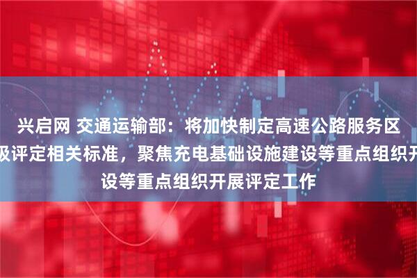 兴启网 交通运输部：将加快制定高速公路服务区服务质量等级评定相关标准，聚焦充电基础设施建设等重点组织开展评定工作