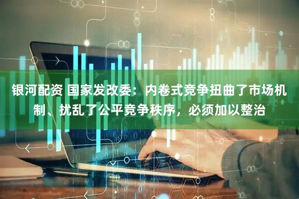 银河配资 国家发改委：内卷式竞争扭曲了市场机制、扰乱了公平竞争秩序，必须加以整治