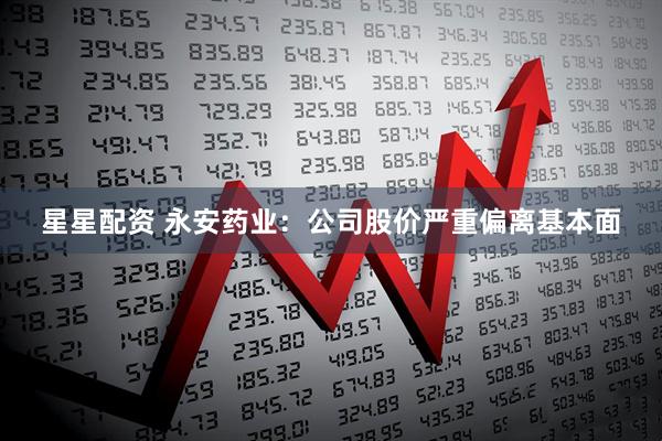 星星配资 永安药业：公司股价严重偏离基本面