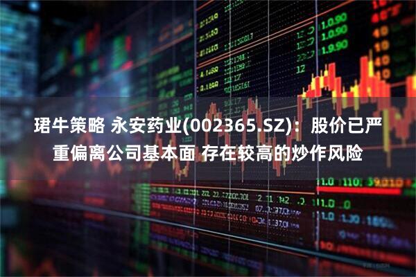 珺牛策略 永安药业(002365.SZ)：股价已严重偏离公司基本面 存在较高的炒作风险