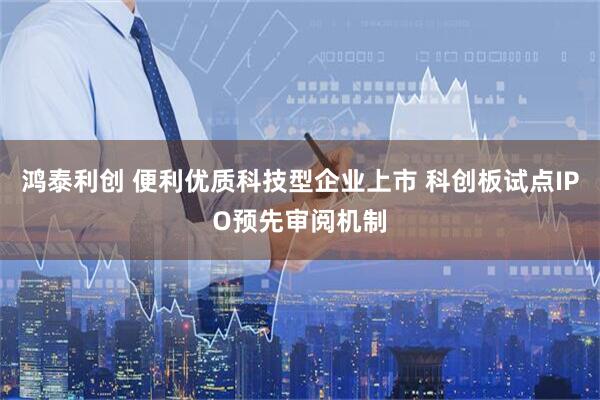 鸿泰利创 便利优质科技型企业上市 科创板试点IPO预先审阅机制