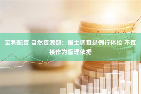 宝利配资 自然资源部：国土调查是例行体检 不直接作为管理依据