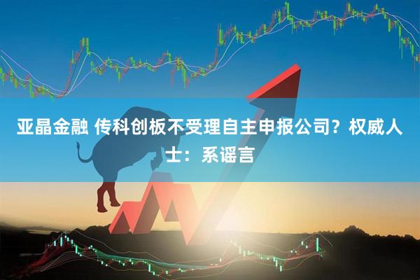 亚晶金融 传科创板不受理自主申报公司？权威人士：系谣言