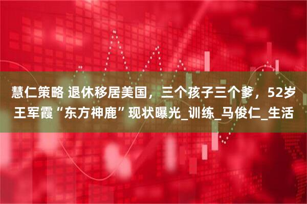 慧仁策略 退休移居美国，三个孩子三个爹，52岁王军霞“东方神鹿”现状曝光_训练_马俊仁_生活