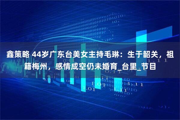 鑫策略 44岁广东台美女主持毛琳：生于韶关，祖籍梅州，感情成空仍未婚育_台里_节目