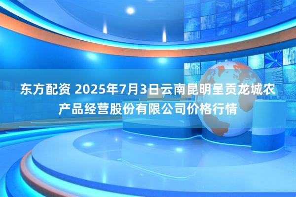 东方配资 2025年7月3日云南昆明呈贡龙城农产品经营股份有限公司价格行情