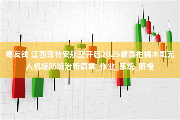 粤友钱 江西菲特安航空开启2025赣县柑橘木虱无人机统防统治新篇章_作业_系统_脐橙