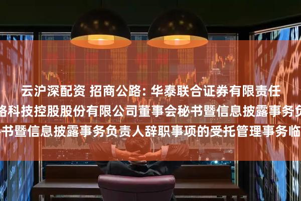 云沪深配资 招商公路: 华泰联合证券有限责任公司关于招商局公路网络科技控股股份有限公司董事会秘书暨信息披露事务负责人辞职事项的受托管理事务临时报告