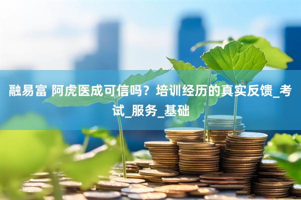 融易富 阿虎医成可信吗？培训经历的真实反馈_考试_服务_基础