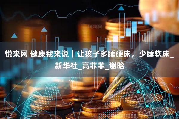悦来网 健康我来说｜让孩子多睡硬床，少睡软床_新华社_高菲菲_谢晗