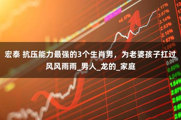 宏泰 抗压能力最强的3个生肖男，为老婆孩子扛过风风雨雨_男人_龙的_家庭