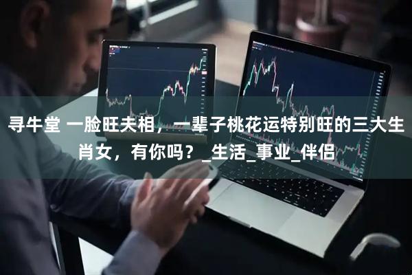 寻牛堂 一脸旺夫相，一辈子桃花运特别旺的三大生肖女，有你吗？_生活_事业_伴侣