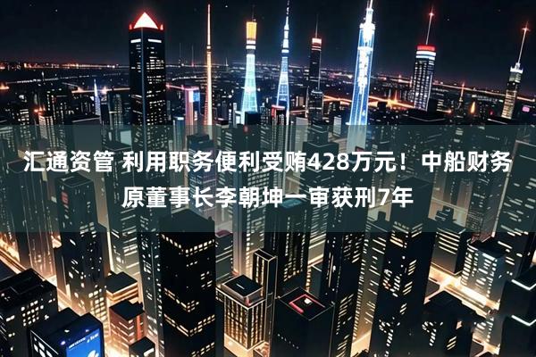 汇通资管 利用职务便利受贿428万元！中船财务原董事长李朝坤一审获刑7年