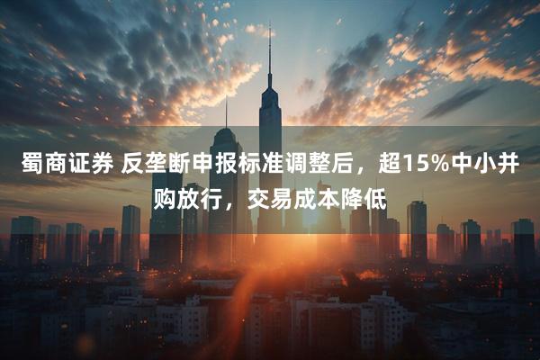 蜀商证券 反垄断申报标准调整后，超15%中小并购放行，交易成本降低
