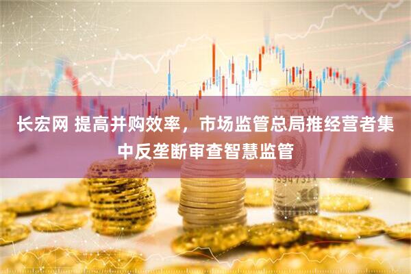 长宏网 提高并购效率，市场监管总局推经营者集中反垄断审查智慧监管