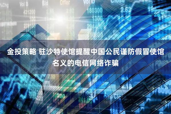 金投策略 驻沙特使馆提醒中国公民谨防假冒使馆名义的电信网络诈骗
