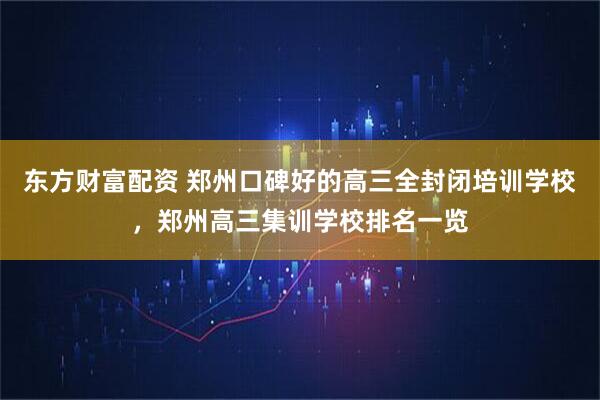 东方财富配资 郑州口碑好的高三全封闭培训学校，郑州高三集训学校排名一览
