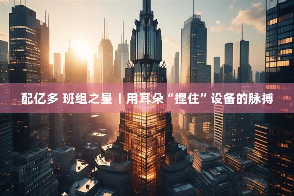 配亿多 班组之星丨用耳朵“捏住”设备的脉搏