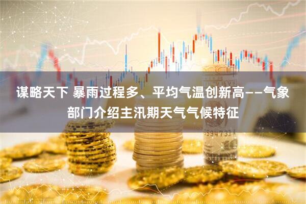 谋略天下 暴雨过程多、平均气温创新高——气象部门介绍主汛期天气气候特征