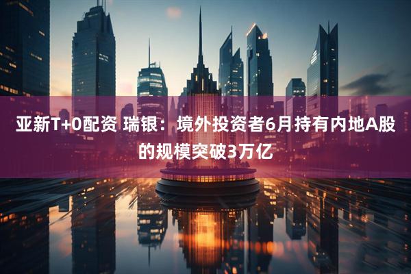 亚新T+0配资 瑞银：境外投资者6月持有内地A股的规模突破3万亿