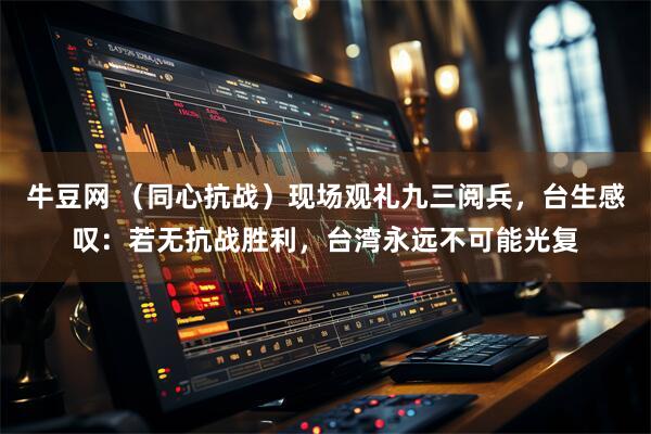 牛豆网 （同心抗战）现场观礼九三阅兵，台生感叹：若无抗战胜利，台湾永远不可能光复