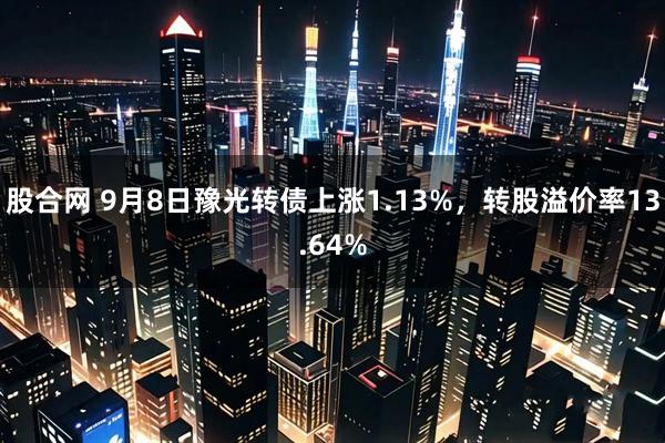 股合网 9月8日豫光转债上涨1.13%，转股溢价率13.64%