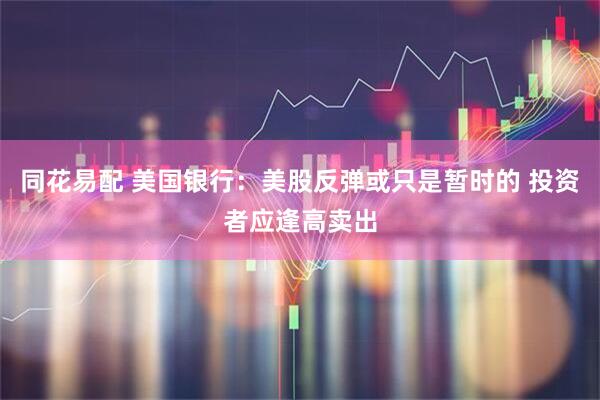 同花易配 美国银行：美股反弹或只是暂时的 投资者应逢高卖出