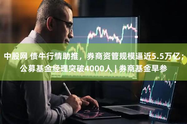 中股网 债牛行情助推，券商资管规模逼近5.5万亿；公募基金经理突破4000人 | 券商基金早参