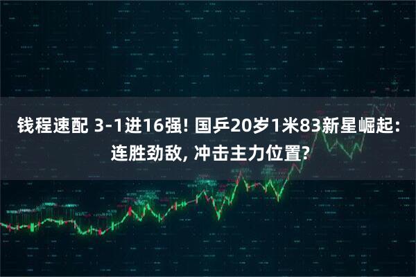 钱程速配 3-1进16强! 国乒20岁1米83新星崛起: 连胜劲敌, 冲击主力位置?