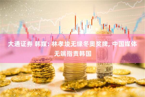 大通证券 韩媒: 林孝埈无缘冬奥奖牌, 中国媒体无端指责韩国